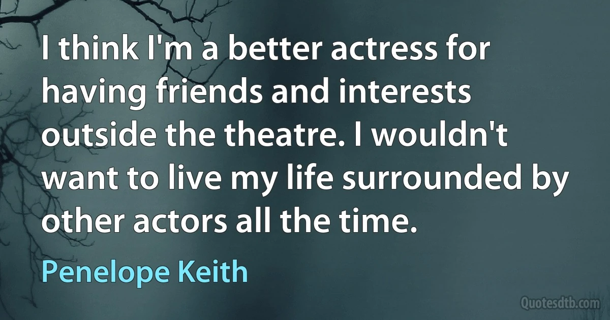 I think I'm a better actress for having friends and interests outside the theatre. I wouldn't want to live my life surrounded by other actors all the time. (Penelope Keith)