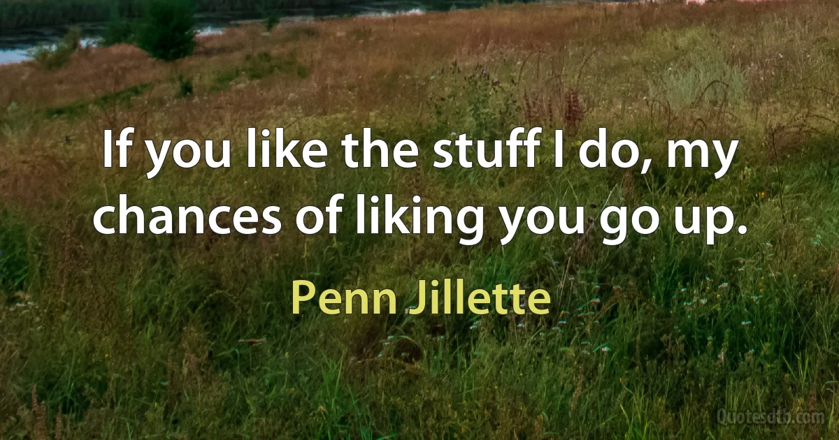 If you like the stuff I do, my chances of liking you go up. (Penn Jillette)