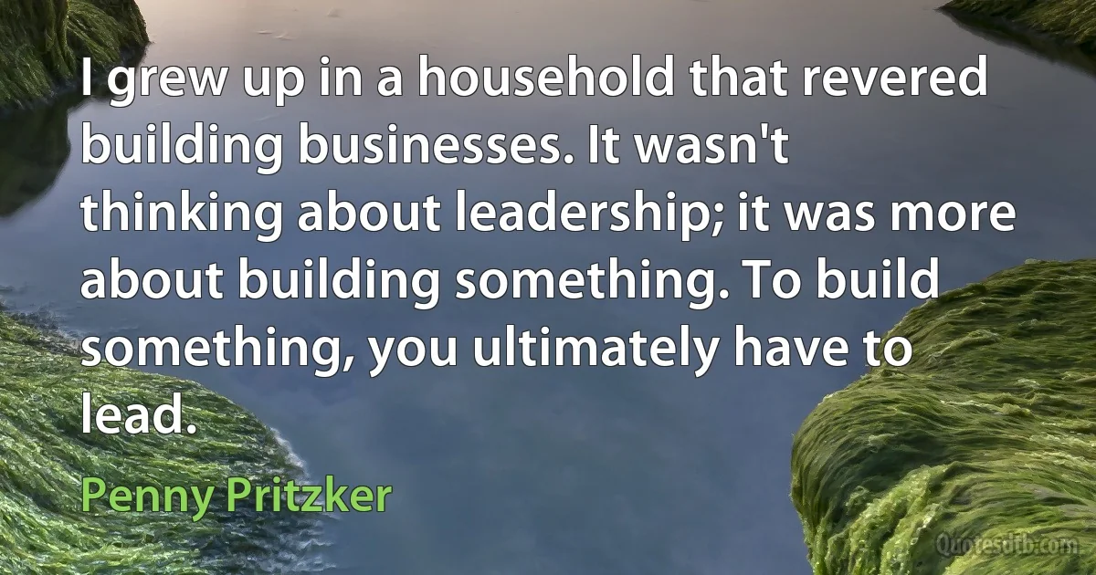 I grew up in a household that revered building businesses. It wasn't thinking about leadership; it was more about building something. To build something, you ultimately have to lead. (Penny Pritzker)