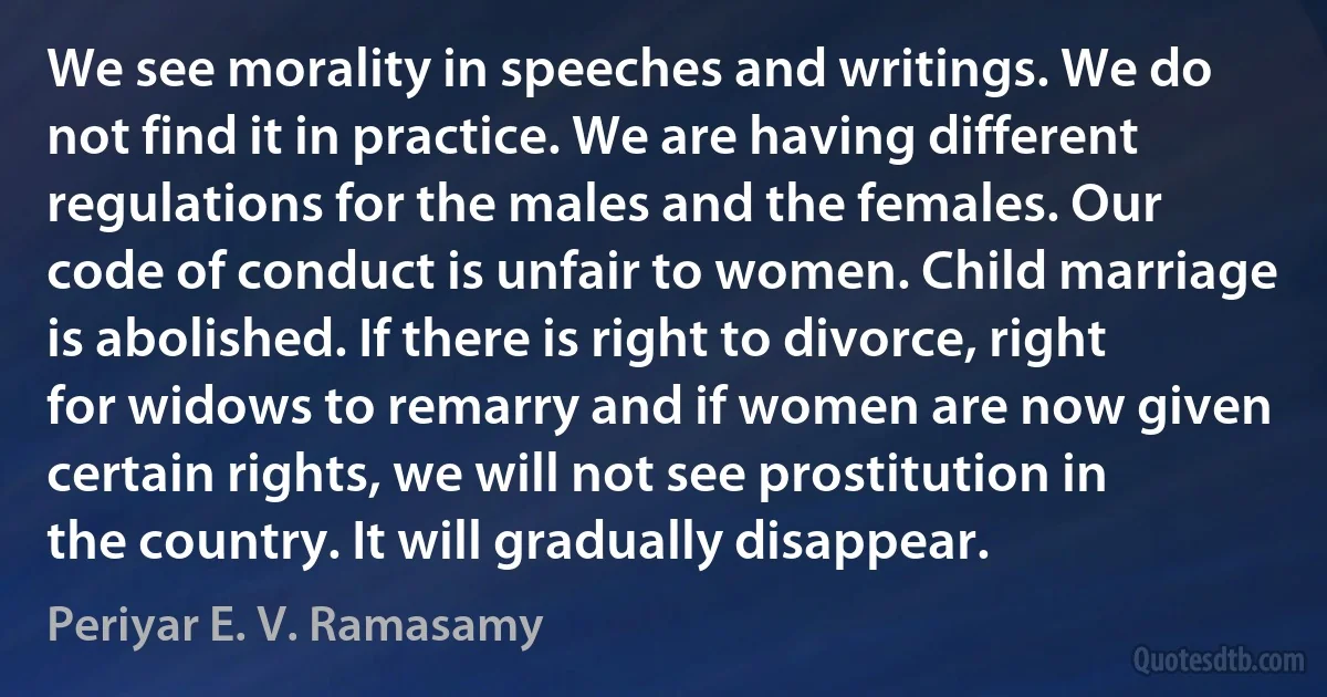 We see morality in speeches and writings. We do not find it in practice. We are having different regulations for the males and the females. Our code of conduct is unfair to women. Child marriage is abolished. If there is right to divorce, right for widows to remarry and if women are now given certain rights, we will not see prostitution in the country. It will gradually disappear. (Periyar E. V. Ramasamy)