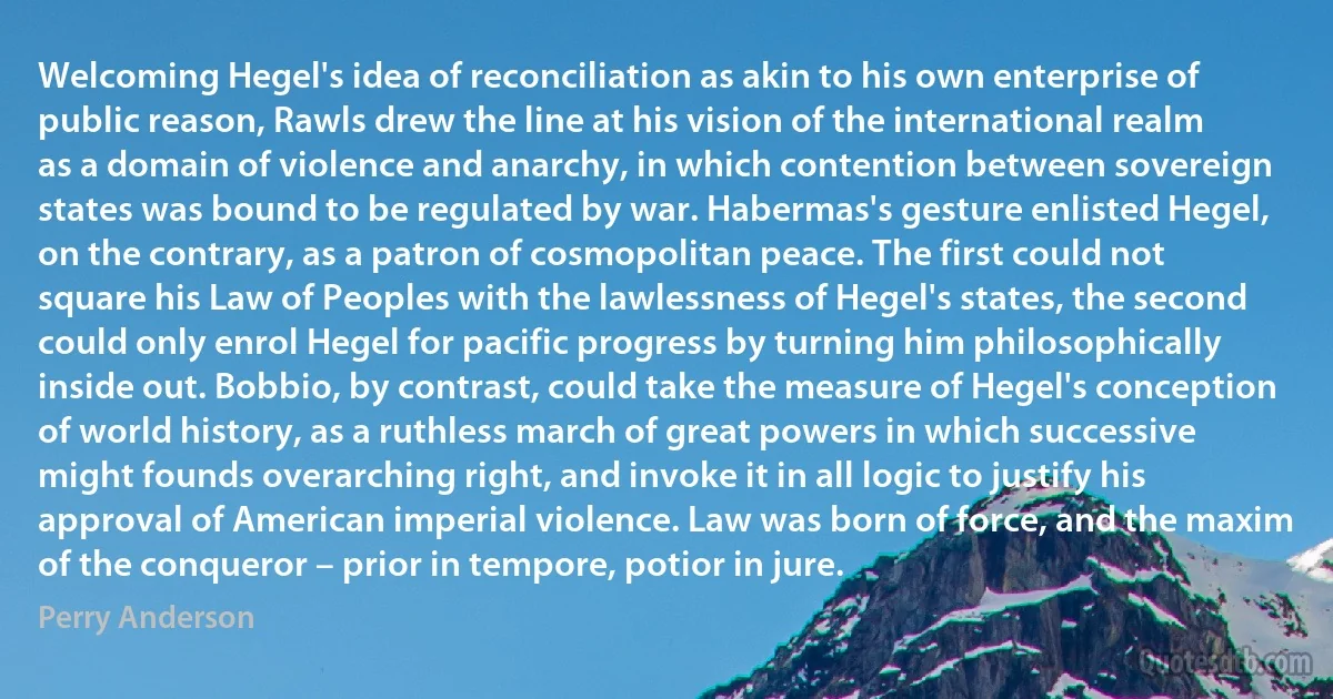 Welcoming Hegel's idea of reconciliation as akin to his own enterprise of public reason, Rawls drew the line at his vision of the international realm as a domain of violence and anarchy, in which contention between sovereign states was bound to be regulated by war. Habermas's gesture enlisted Hegel, on the contrary, as a patron of cosmopolitan peace. The first could not square his Law of Peoples with the lawlessness of Hegel's states, the second could only enrol Hegel for pacific progress by turning him philosophically inside out. Bobbio, by contrast, could take the measure of Hegel's conception of world history, as a ruthless march of great powers in which successive might founds overarching right, and invoke it in all logic to justify his approval of American imperial violence. Law was born of force, and the maxim of the conqueror – prior in tempore, potior in jure. (Perry Anderson)