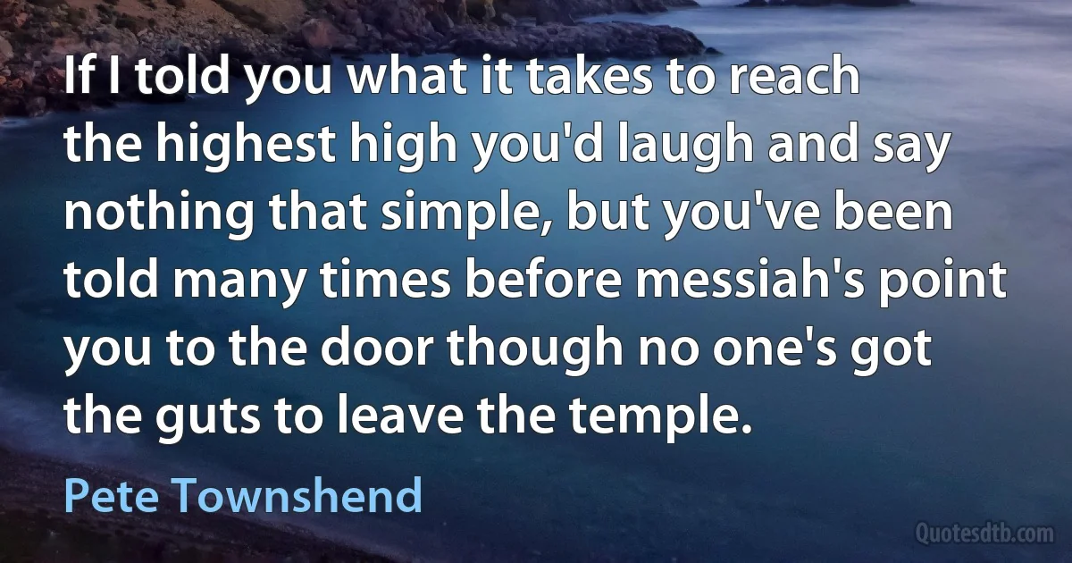 If I told you what it takes to reach the highest high you'd laugh and say nothing that simple, but you've been told many times before messiah's point you to the door though no one's got the guts to leave the temple. (Pete Townshend)