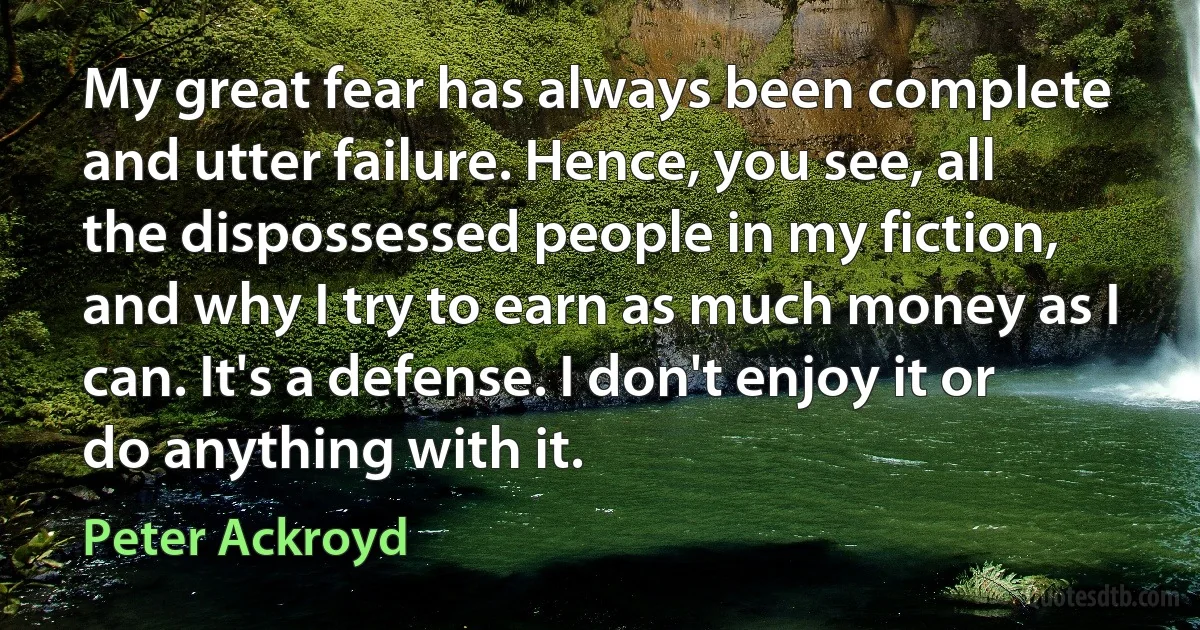 My great fear has always been complete and utter failure. Hence, you see, all the dispossessed people in my fiction, and why I try to earn as much money as I can. It's a defense. I don't enjoy it or do anything with it. (Peter Ackroyd)