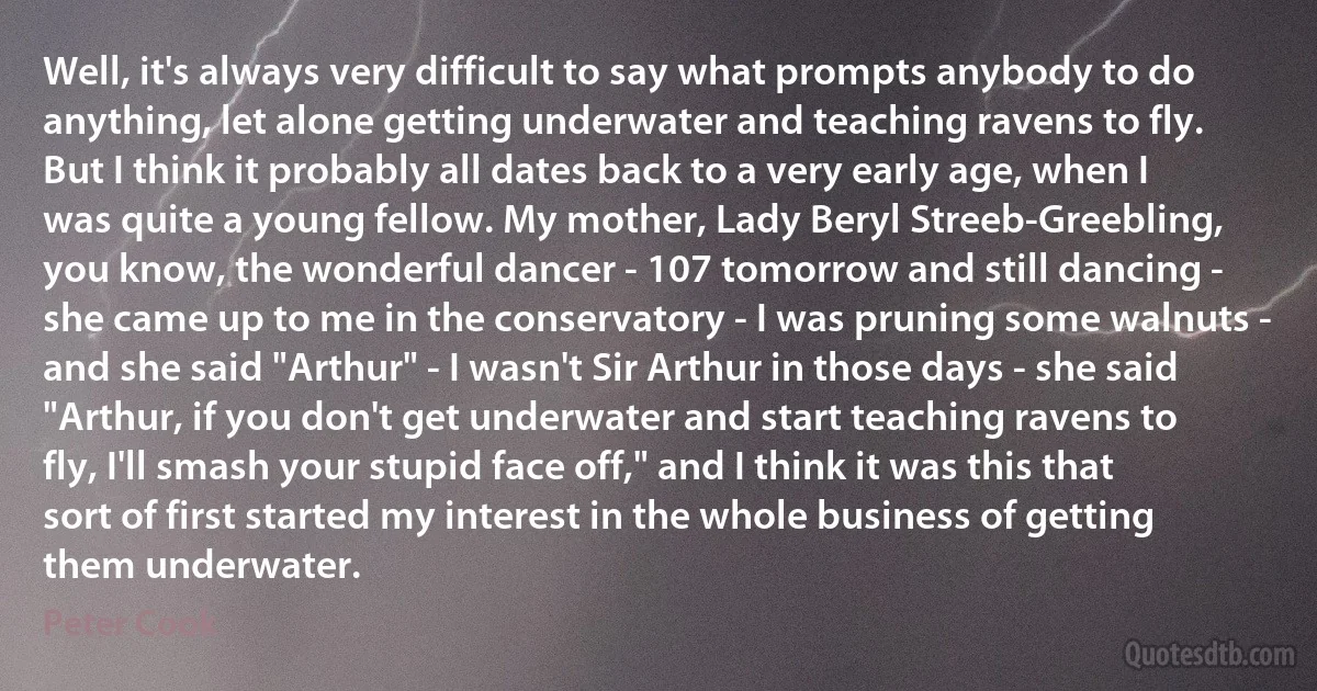 Well, it's always very difficult to say what prompts anybody to do anything, let alone getting underwater and teaching ravens to fly. But I think it probably all dates back to a very early age, when I was quite a young fellow. My mother, Lady Beryl Streeb-Greebling, you know, the wonderful dancer - 107 tomorrow and still dancing - she came up to me in the conservatory - I was pruning some walnuts - and she said "Arthur" - I wasn't Sir Arthur in those days - she said "Arthur, if you don't get underwater and start teaching ravens to fly, I'll smash your stupid face off," and I think it was this that sort of first started my interest in the whole business of getting them underwater. (Peter Cook)