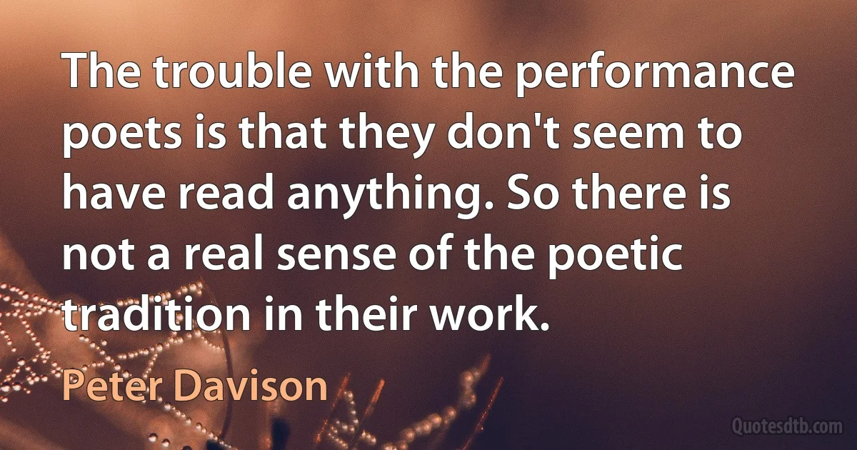 The trouble with the performance poets is that they don't seem to have read anything. So there is not a real sense of the poetic tradition in their work. (Peter Davison)