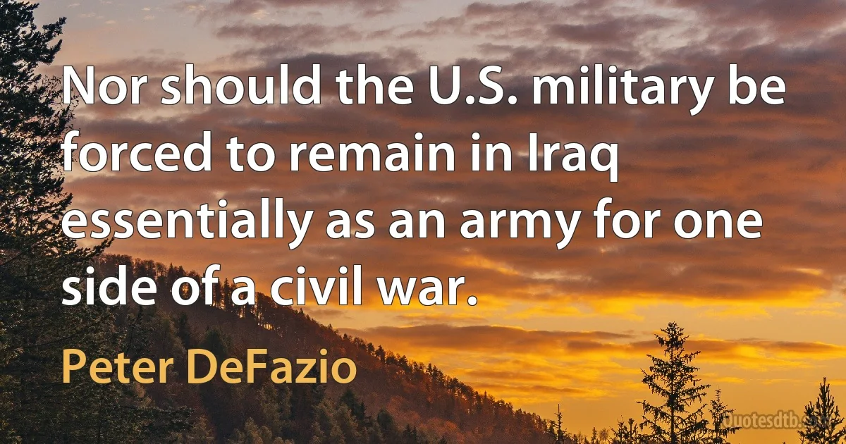 Nor should the U.S. military be forced to remain in Iraq essentially as an army for one side of a civil war. (Peter DeFazio)