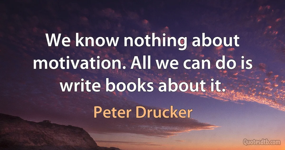 We know nothing about motivation. All we can do is write books about it. (Peter Drucker)