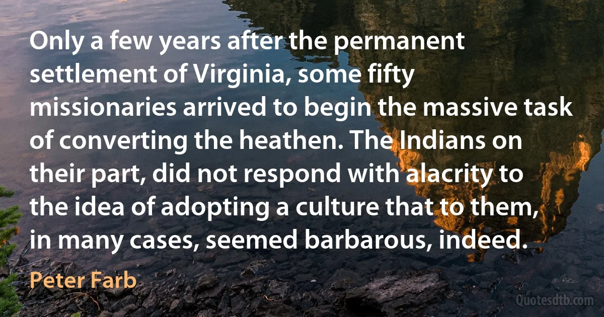 Only a few years after the permanent settlement of Virginia, some fifty missionaries arrived to begin the massive task of converting the heathen. The Indians on their part, did not respond with alacrity to the idea of adopting a culture that to them, in many cases, seemed barbarous, indeed. (Peter Farb)