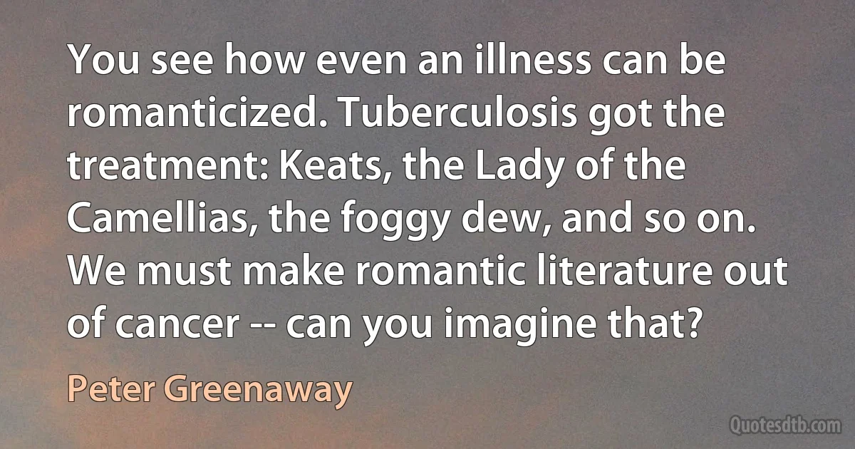 You see how even an illness can be romanticized. Tuberculosis got the treatment: Keats, the Lady of the Camellias, the foggy dew, and so on. We must make romantic literature out of cancer -- can you imagine that? (Peter Greenaway)