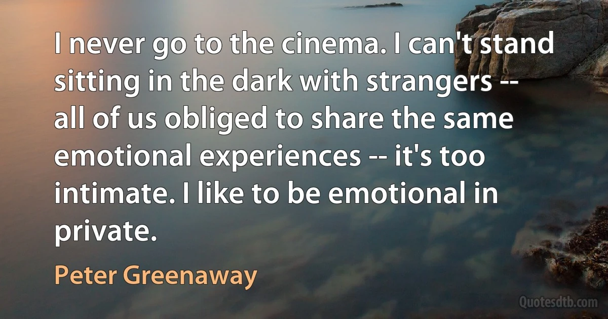 I never go to the cinema. I can't stand sitting in the dark with strangers -- all of us obliged to share the same emotional experiences -- it's too intimate. I like to be emotional in private. (Peter Greenaway)