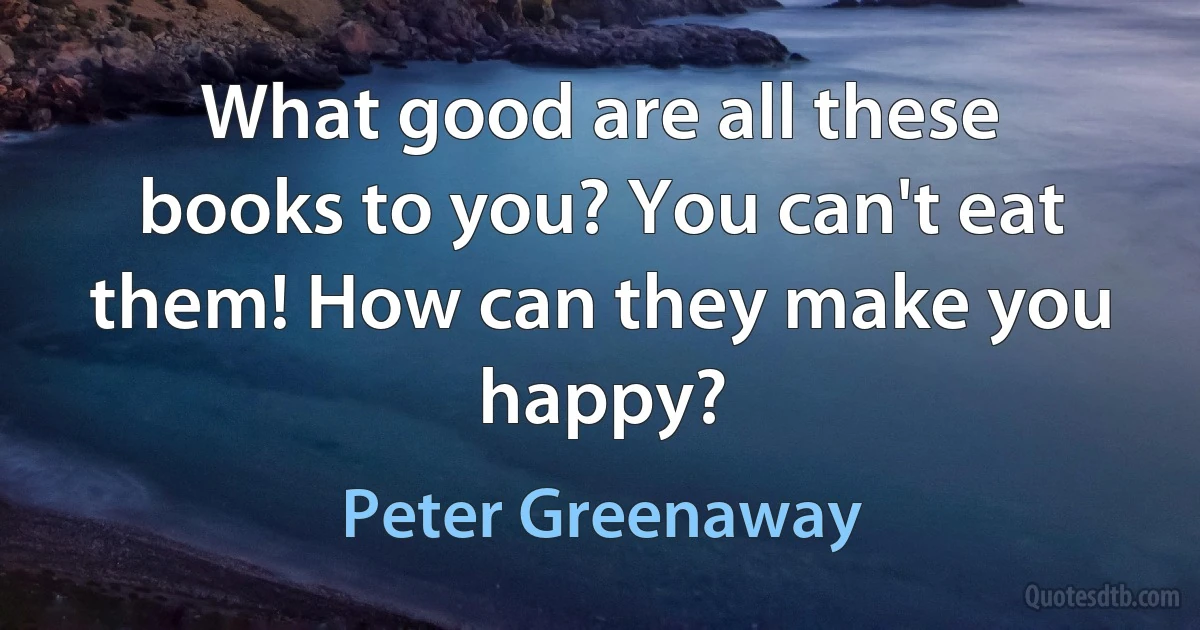 What good are all these books to you? You can't eat them! How can they make you happy? (Peter Greenaway)