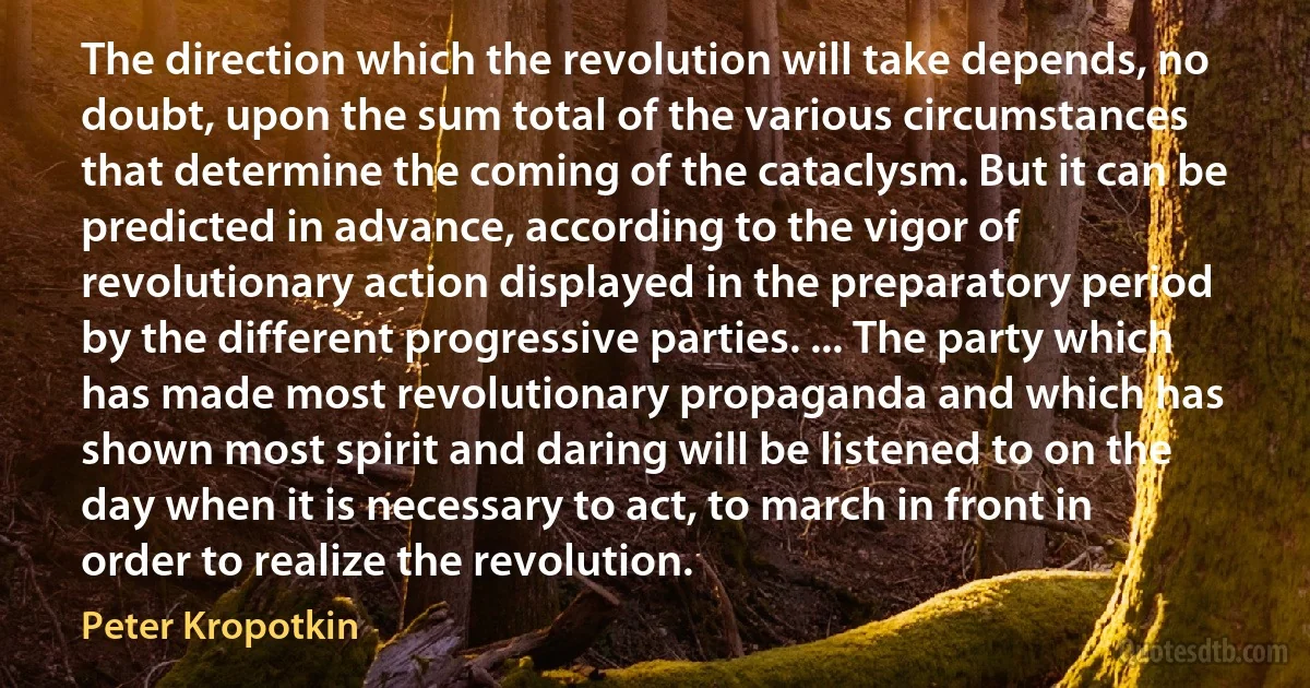 The direction which the revolution will take depends, no doubt, upon the sum total of the various circumstances that determine the coming of the cataclysm. But it can be predicted in advance, according to the vigor of revolutionary action displayed in the preparatory period by the different progressive parties. ... The party which has made most revolutionary propaganda and which has shown most spirit and daring will be listened to on the day when it is necessary to act, to march in front in order to realize the revolution. (Peter Kropotkin)