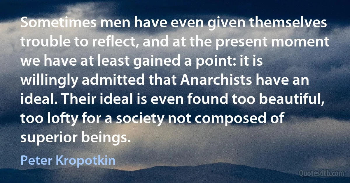 Sometimes men have even given themselves trouble to reflect, and at the present moment we have at least gained a point: it is willingly admitted that Anarchists have an ideal. Their ideal is even found too beautiful, too lofty for a society not composed of superior beings. (Peter Kropotkin)