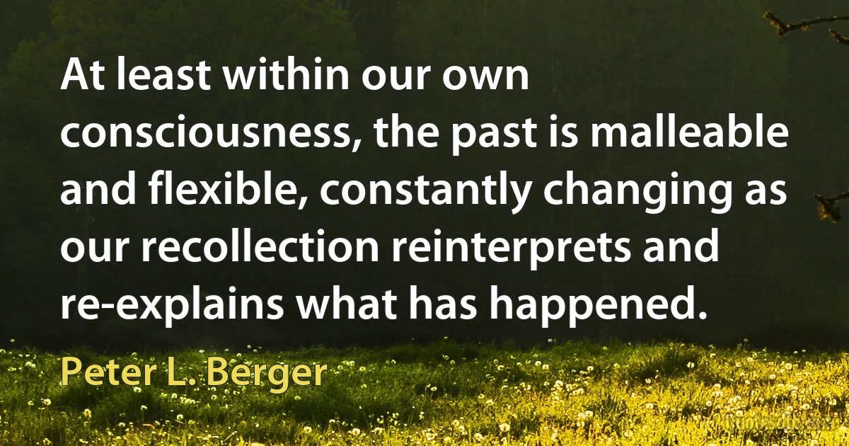 At least within our own consciousness, the past is malleable and flexible, constantly changing as our recollection reinterprets and re-explains what has happened. (Peter L. Berger)