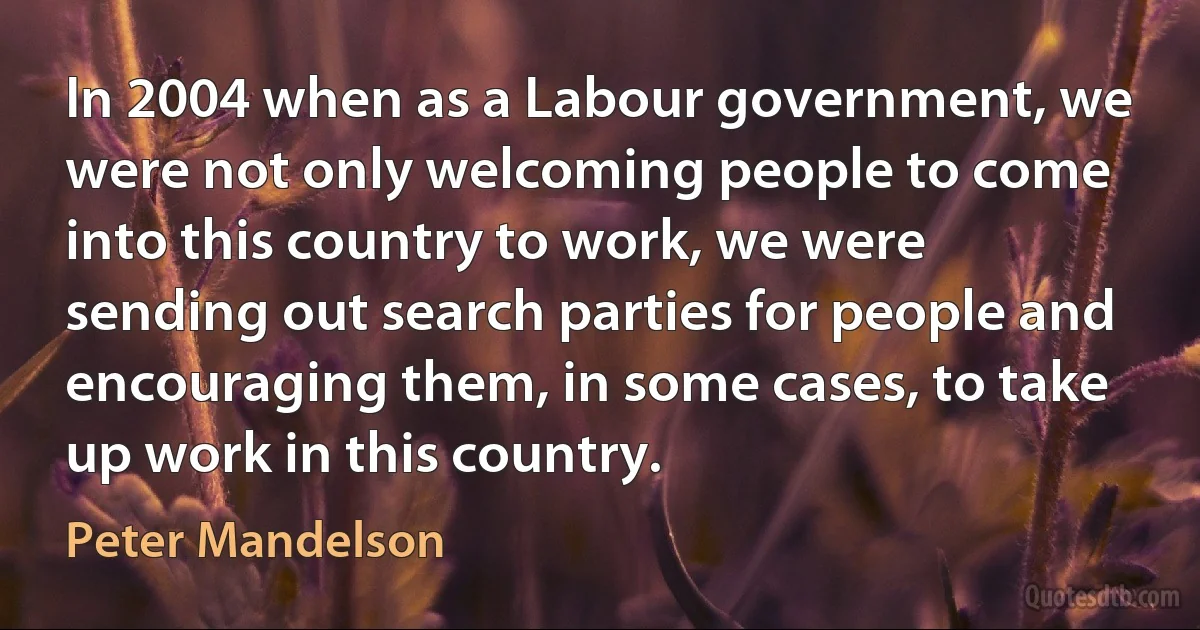 In 2004 when as a Labour government, we were not only welcoming people to come into this country to work, we were sending out search parties for people and encouraging them, in some cases, to take up work in this country. (Peter Mandelson)