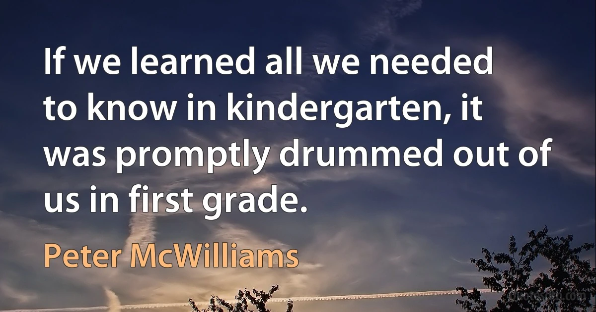 If we learned all we needed to know in kindergarten, it was promptly drummed out of us in first grade. (Peter McWilliams)