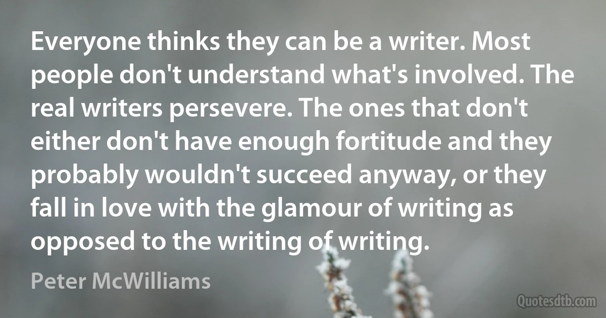 Everyone thinks they can be a writer. Most people don't understand what's involved. The real writers persevere. The ones that don't either don't have enough fortitude and they probably wouldn't succeed anyway, or they fall in love with the glamour of writing as opposed to the writing of writing. (Peter McWilliams)