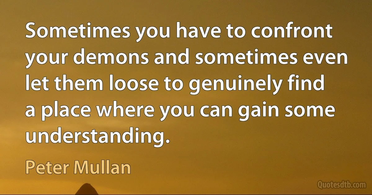 Sometimes you have to confront your demons and sometimes even let them loose to genuinely find a place where you can gain some understanding. (Peter Mullan)