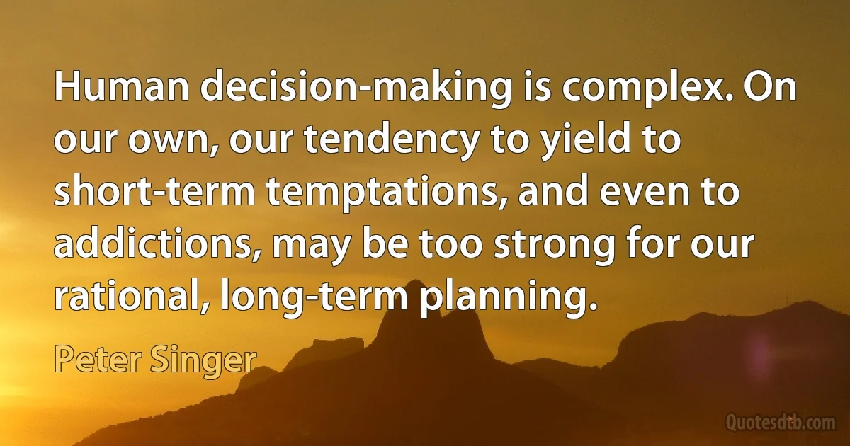 Human decision-making is complex. On our own, our tendency to yield to short-term temptations, and even to addictions, may be too strong for our rational, long-term planning. (Peter Singer)