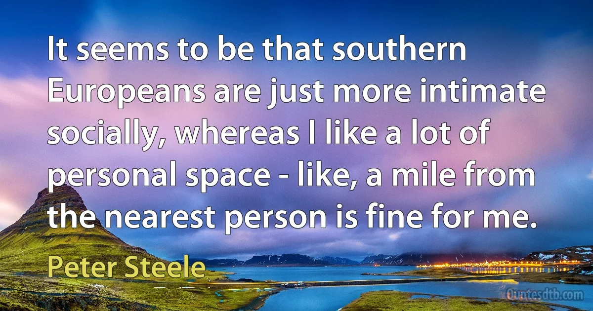 It seems to be that southern Europeans are just more intimate socially, whereas I like a lot of personal space - like, a mile from the nearest person is fine for me. (Peter Steele)