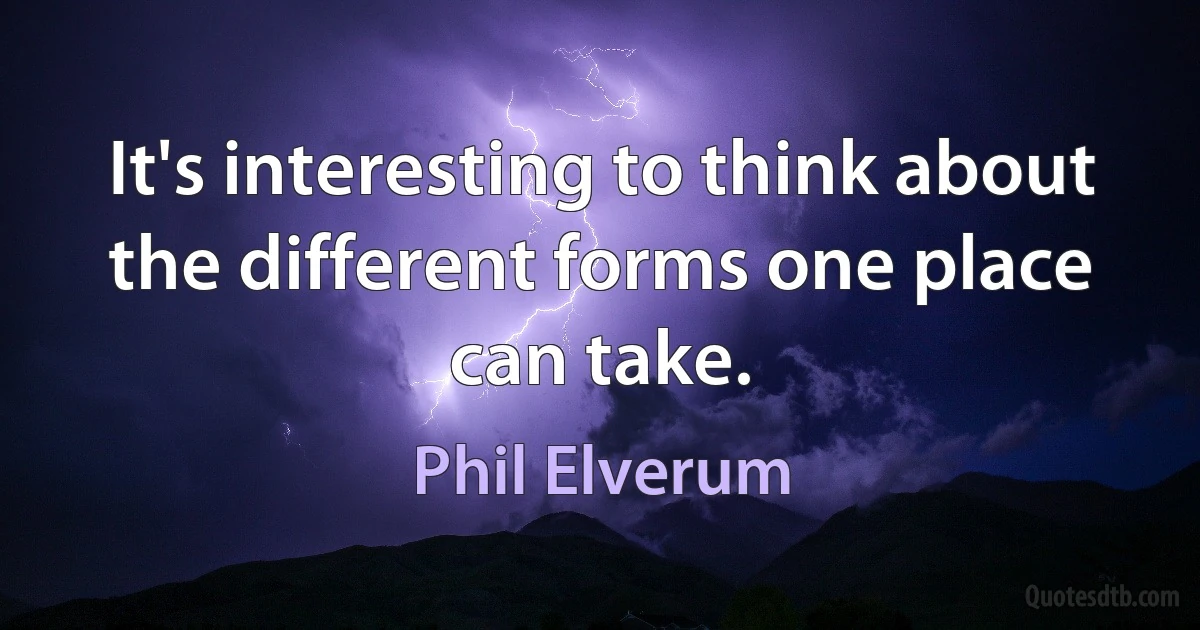 It's interesting to think about the different forms one place can take. (Phil Elverum)