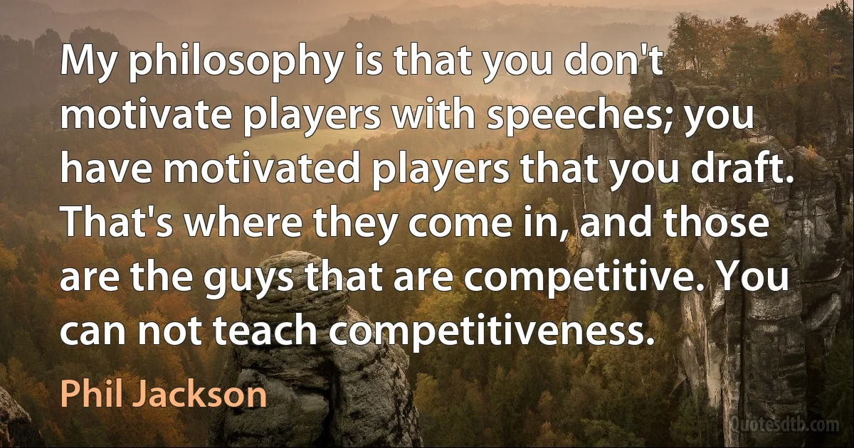 My philosophy is that you don't motivate players with speeches; you have motivated players that you draft. That's where they come in, and those are the guys that are competitive. You can not teach competitiveness. (Phil Jackson)