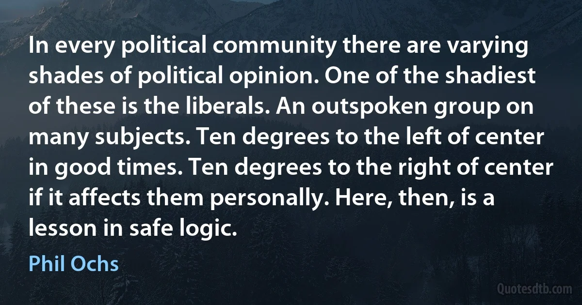 In every political community there are varying shades of political opinion. One of the shadiest of these is the liberals. An outspoken group on many subjects. Ten degrees to the left of center in good times. Ten degrees to the right of center if it affects them personally. Here, then, is a lesson in safe logic. (Phil Ochs)