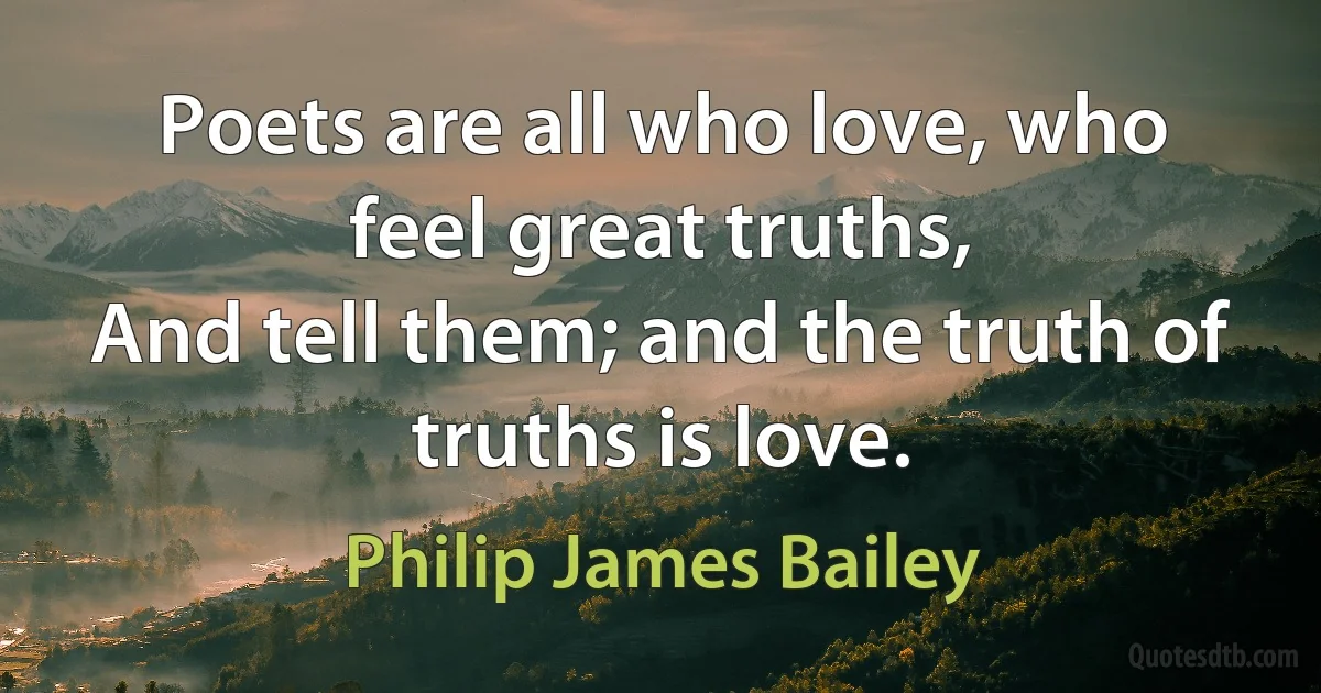 Poets are all who love, who feel great truths,
And tell them; and the truth of truths is love. (Philip James Bailey)