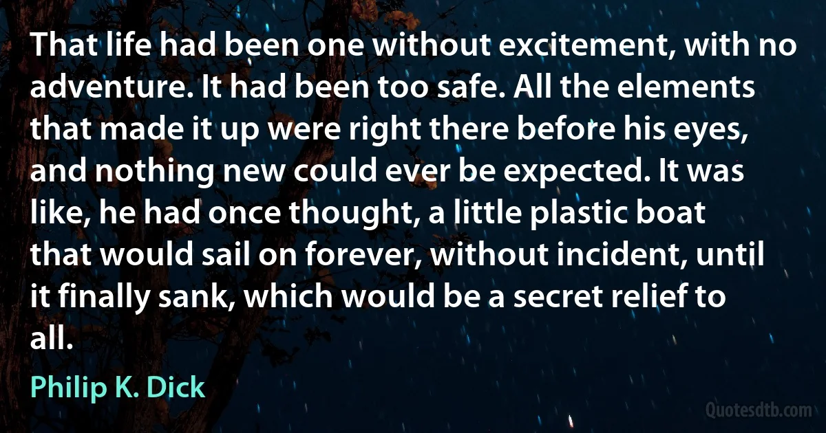 That life had been one without excitement, with no adventure. It had been too safe. All the elements that made it up were right there before his eyes, and nothing new could ever be expected. It was like, he had once thought, a little plastic boat that would sail on forever, without incident, until it finally sank, which would be a secret relief to all. (Philip K. Dick)