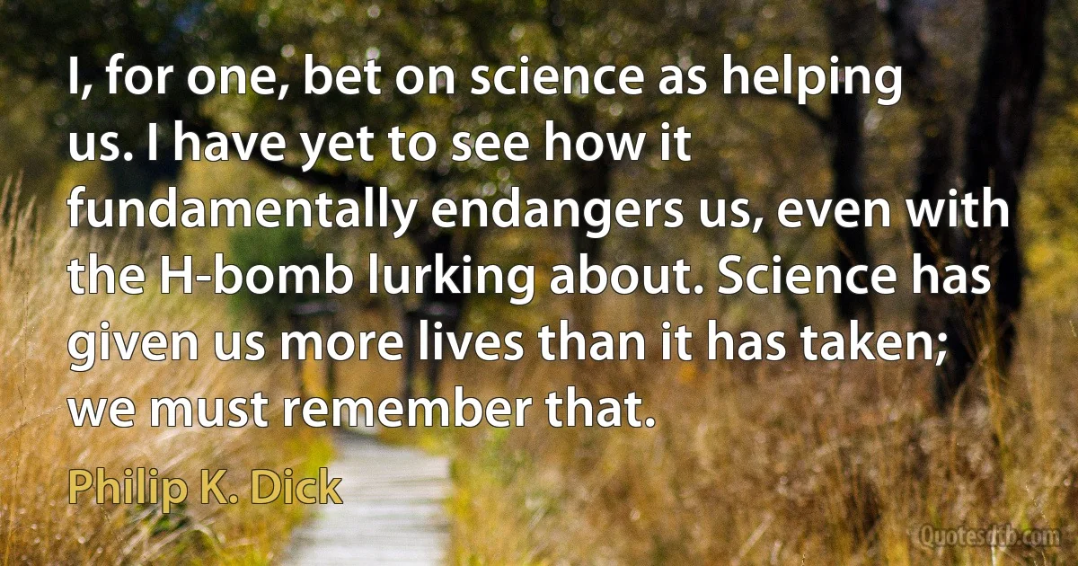 I, for one, bet on science as helping us. I have yet to see how it fundamentally endangers us, even with the H-bomb lurking about. Science has given us more lives than it has taken; we must remember that. (Philip K. Dick)