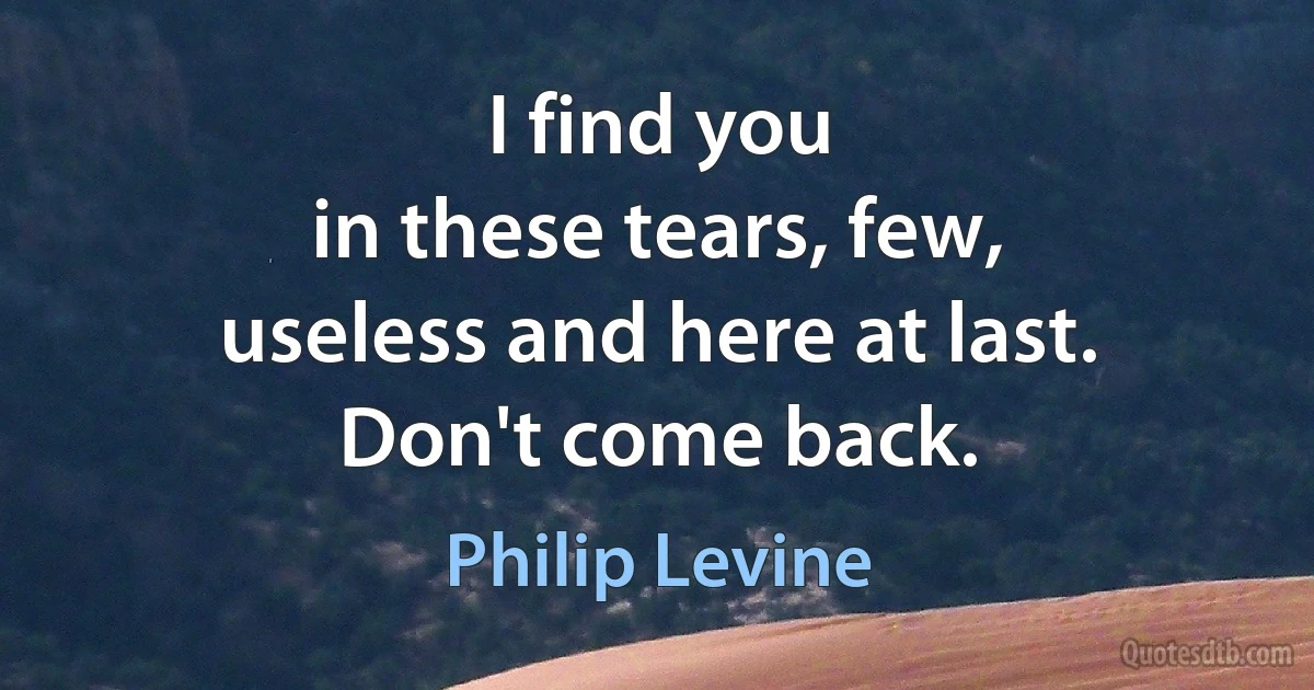 I find you
in these tears, few,
useless and here at last.
Don't come back. (Philip Levine)