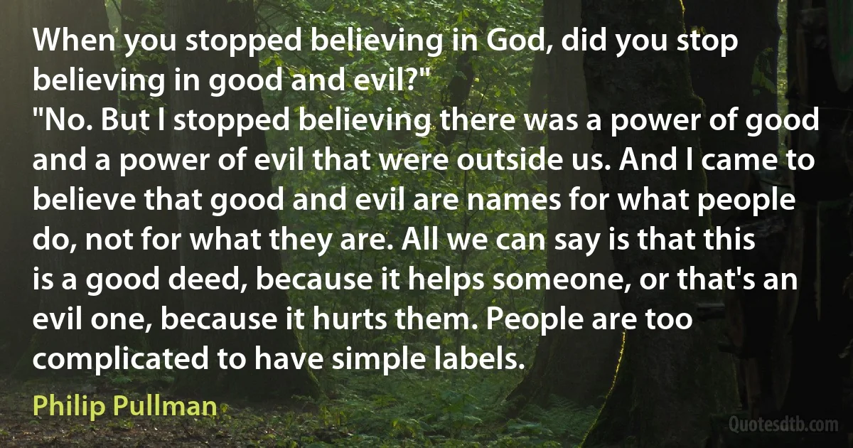 When you stopped believing in God, did you stop believing in good and evil?"
"No. But I stopped believing there was a power of good and a power of evil that were outside us. And I came to believe that good and evil are names for what people do, not for what they are. All we can say is that this is a good deed, because it helps someone, or that's an evil one, because it hurts them. People are too complicated to have simple labels. (Philip Pullman)