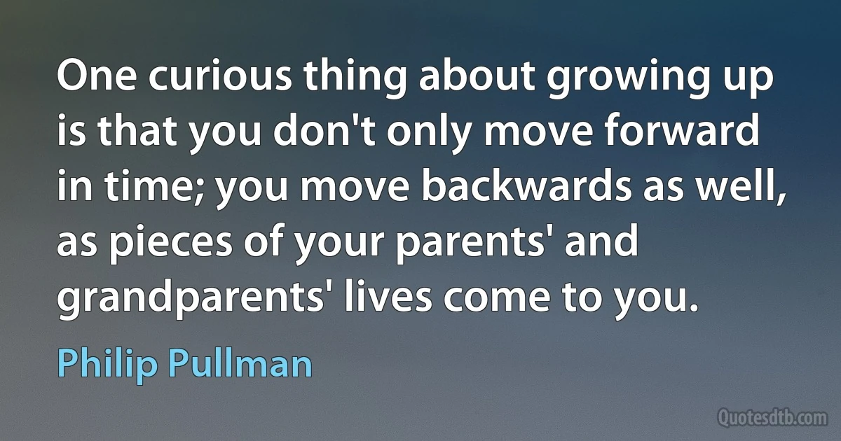 One curious thing about growing up is that you don't only move forward in time; you move backwards as well, as pieces of your parents' and grandparents' lives come to you. (Philip Pullman)