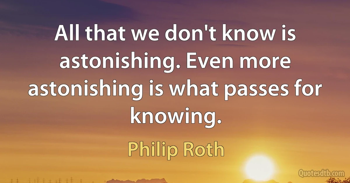 All that we don't know is astonishing. Even more astonishing is what passes for knowing. (Philip Roth)