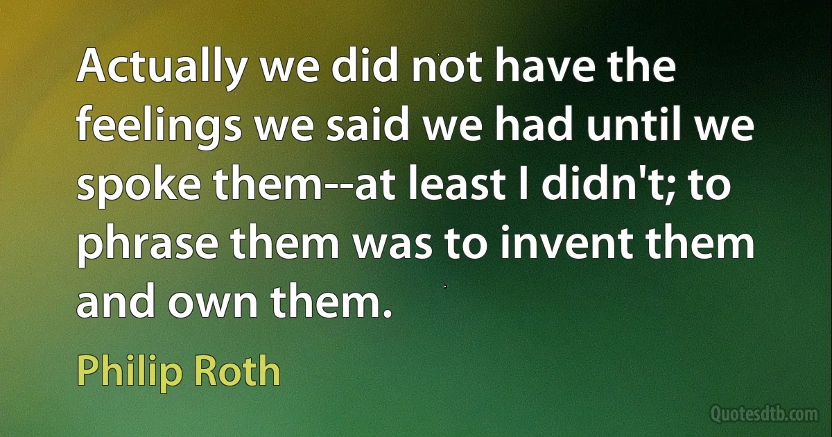 Actually we did not have the feelings we said we had until we spoke them--at least I didn't; to phrase them was to invent them and own them. (Philip Roth)