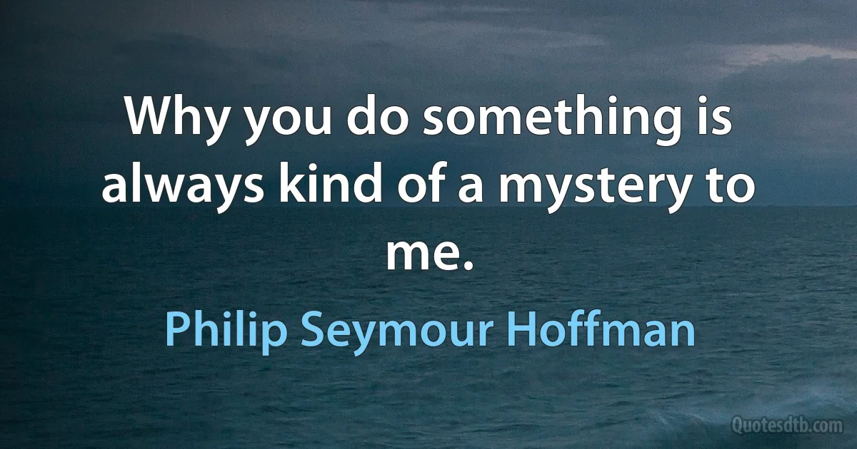 Why you do something is always kind of a mystery to me. (Philip Seymour Hoffman)