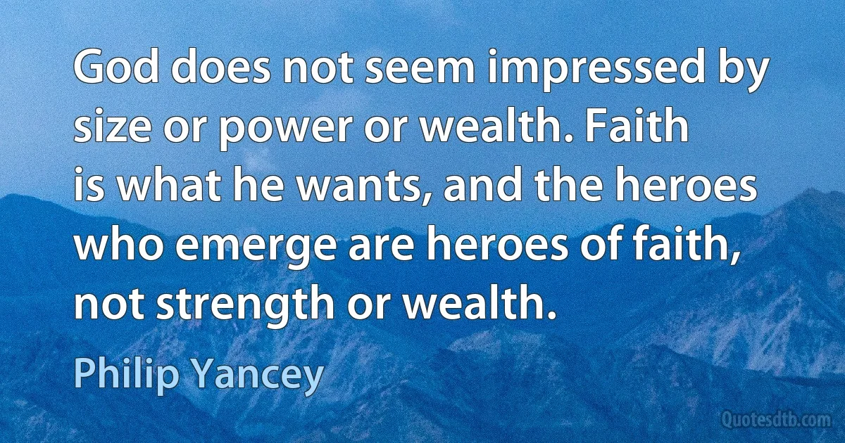 God does not seem impressed by size or power or wealth. Faith is what he wants, and the heroes who emerge are heroes of faith, not strength or wealth. (Philip Yancey)