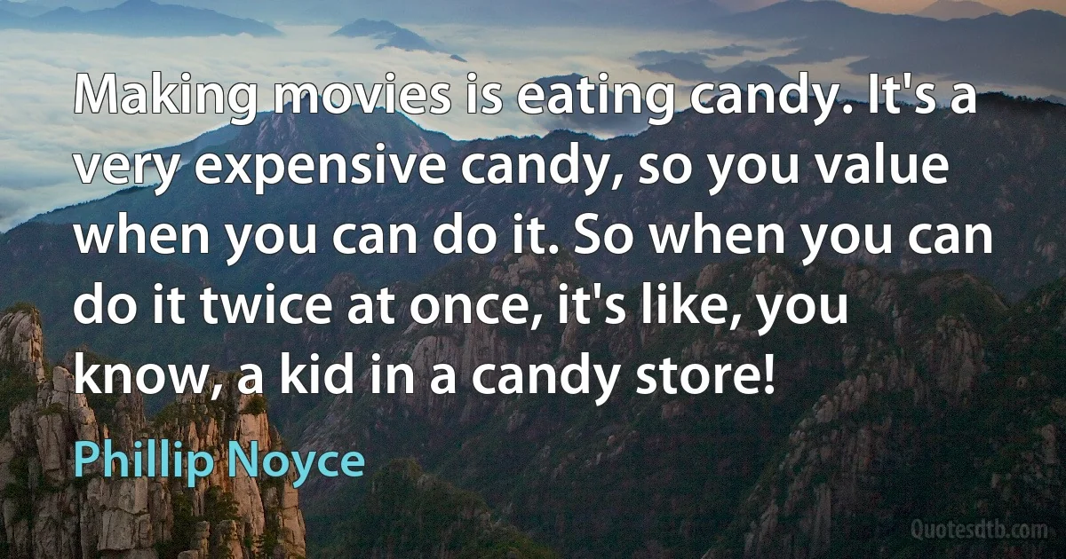 Making movies is eating candy. It's a very expensive candy, so you value when you can do it. So when you can do it twice at once, it's like, you know, a kid in a candy store! (Phillip Noyce)