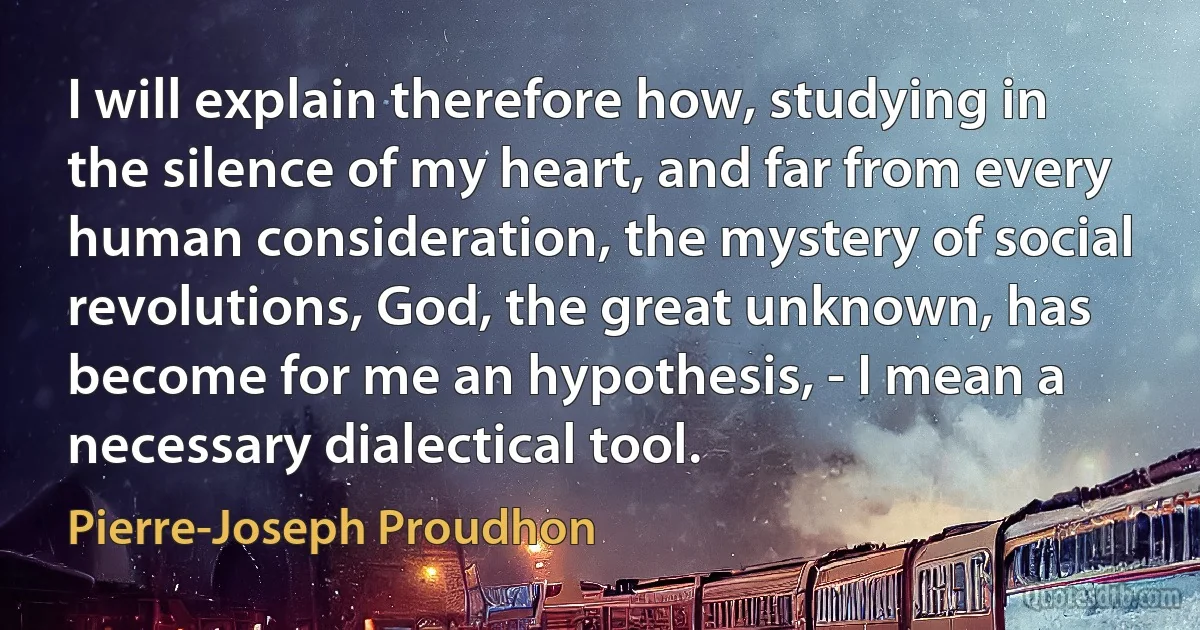 I will explain therefore how, studying in the silence of my heart, and far from every human consideration, the mystery of social revolutions, God, the great unknown, has become for me an hypothesis, - I mean a necessary dialectical tool. (Pierre-Joseph Proudhon)