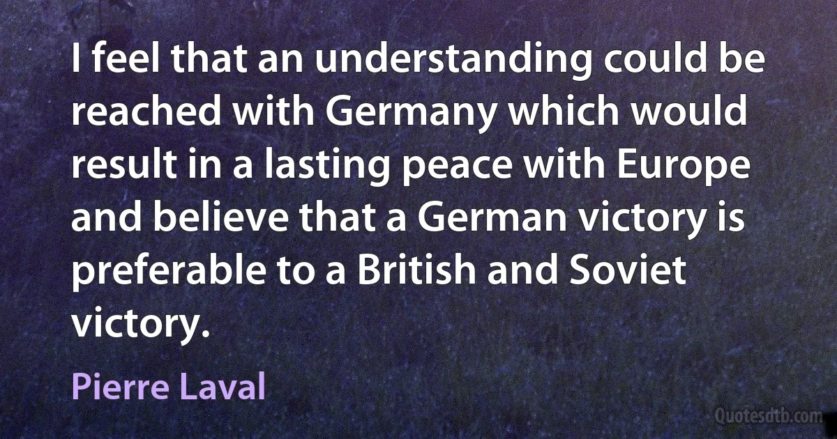 I feel that an understanding could be reached with Germany which would result in a lasting peace with Europe and believe that a German victory is preferable to a British and Soviet victory. (Pierre Laval)