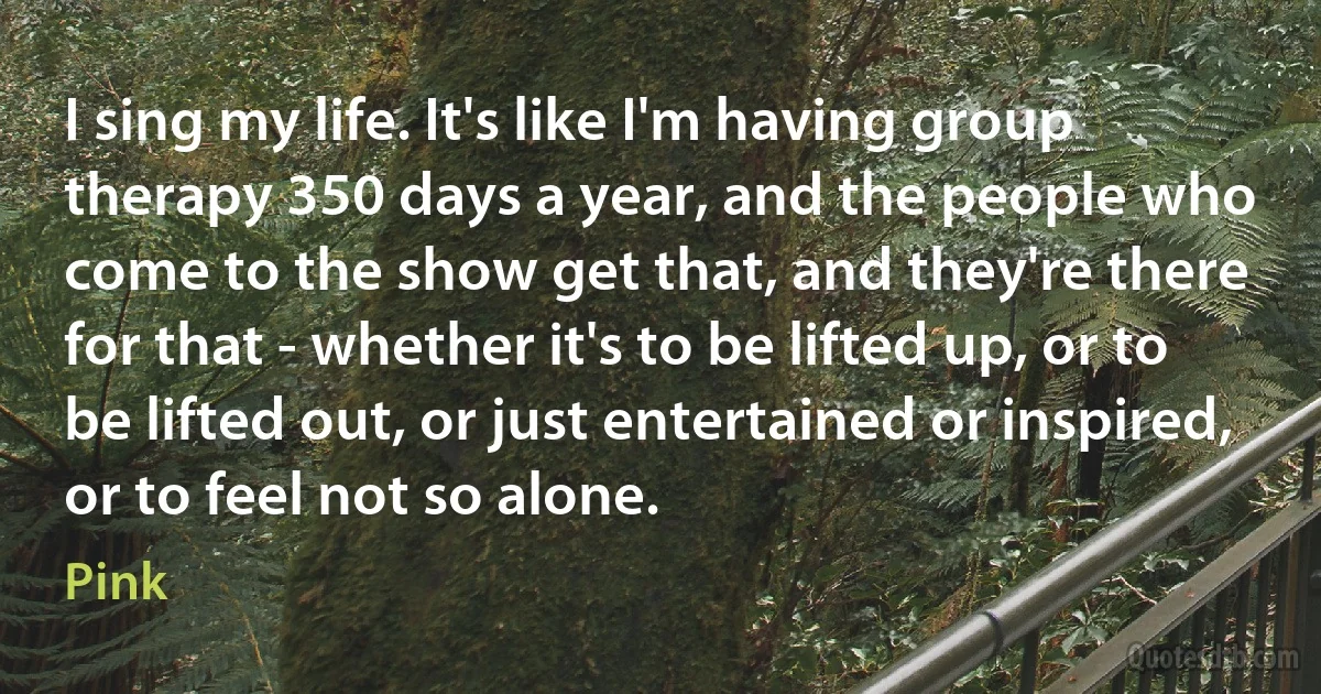 I sing my life. It's like I'm having group therapy 350 days a year, and the people who come to the show get that, and they're there for that - whether it's to be lifted up, or to be lifted out, or just entertained or inspired, or to feel not so alone. (Pink)