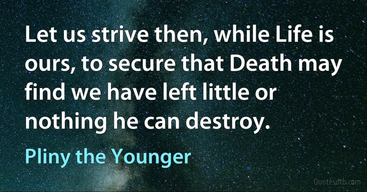 Let us strive then, while Life is ours, to secure that Death may find we have left little or nothing he can destroy. (Pliny the Younger)