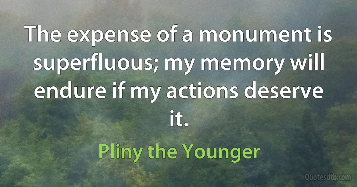 The expense of a monument is superfluous; my memory will endure if my actions deserve it. (Pliny the Younger)