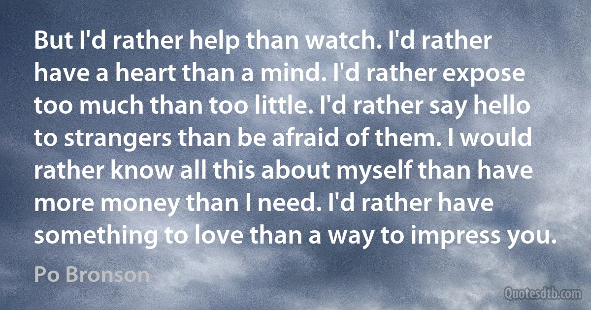 But I'd rather help than watch. I'd rather have a heart than a mind. I'd rather expose too much than too little. I'd rather say hello to strangers than be afraid of them. I would rather know all this about myself than have more money than I need. I'd rather have something to love than a way to impress you. (Po Bronson)