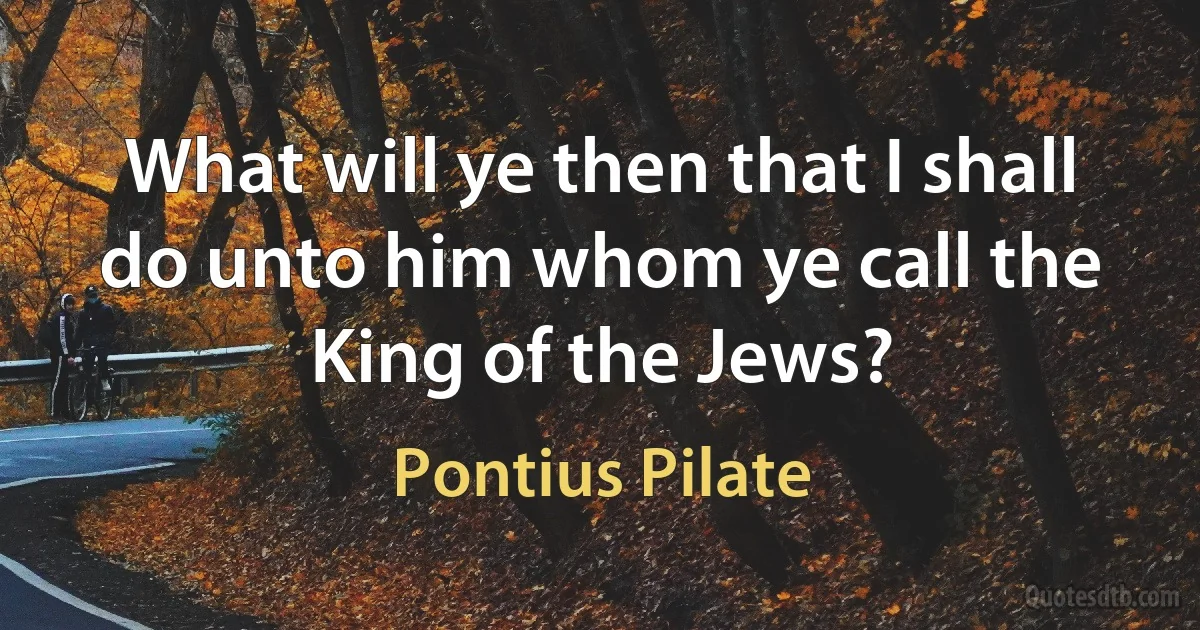 What will ye then that I shall do unto him whom ye call the King of the Jews? (Pontius Pilate)