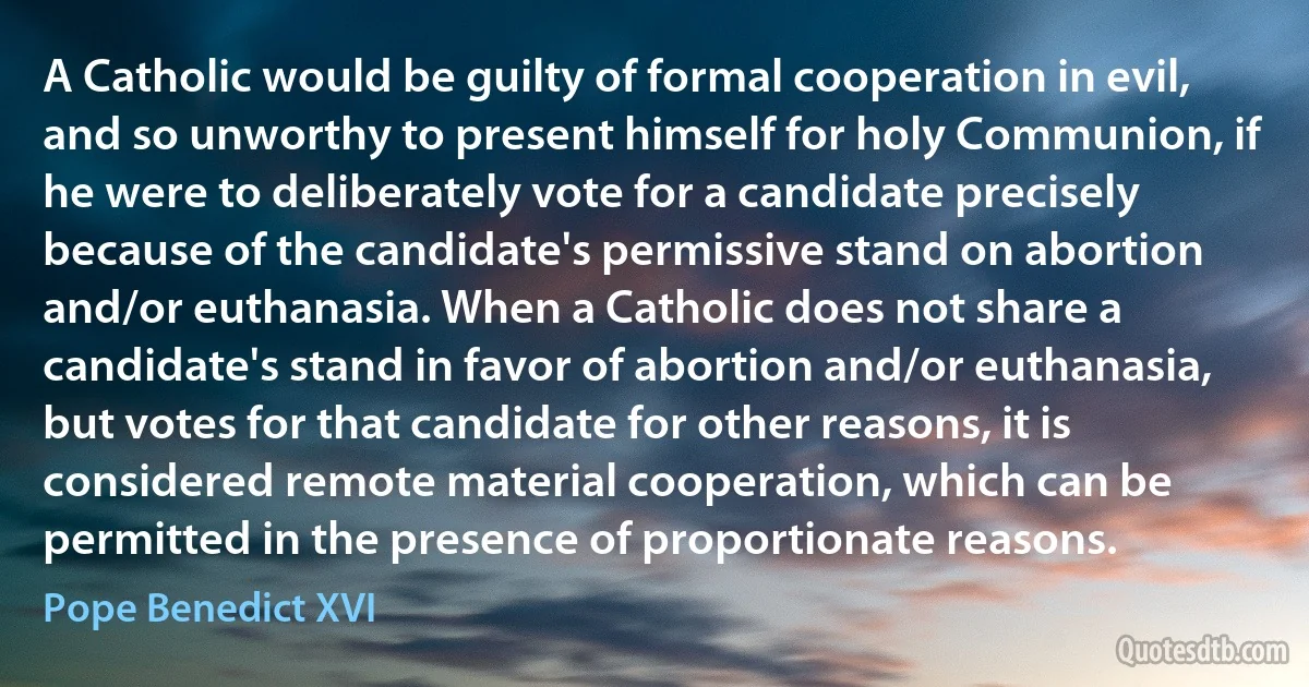 A Catholic would be guilty of formal cooperation in evil, and so unworthy to present himself for holy Communion, if he were to deliberately vote for a candidate precisely because of the candidate's permissive stand on abortion and/or euthanasia. When a Catholic does not share a candidate's stand in favor of abortion and/or euthanasia, but votes for that candidate for other reasons, it is considered remote material cooperation, which can be permitted in the presence of proportionate reasons. (Pope Benedict XVI)