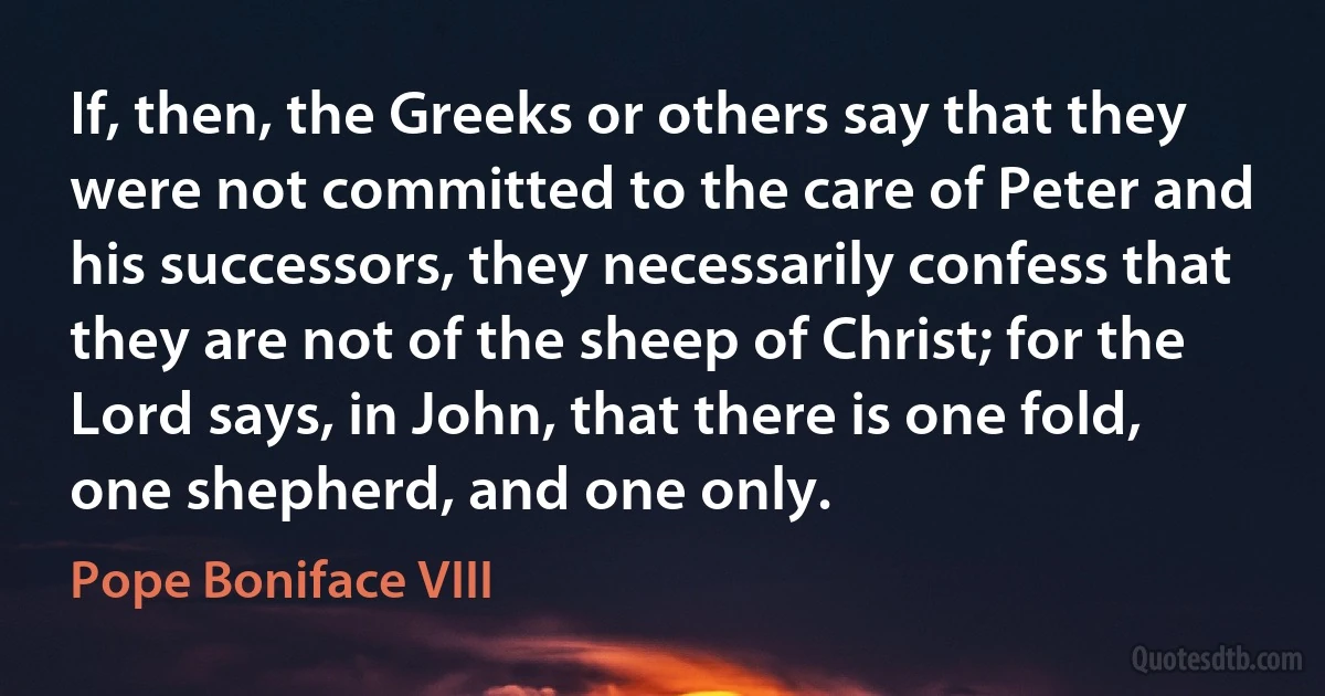 If, then, the Greeks or others say that they were not committed to the care of Peter and his successors, they necessarily confess that they are not of the sheep of Christ; for the Lord says, in John, that there is one fold, one shepherd, and one only. (Pope Boniface VIII)