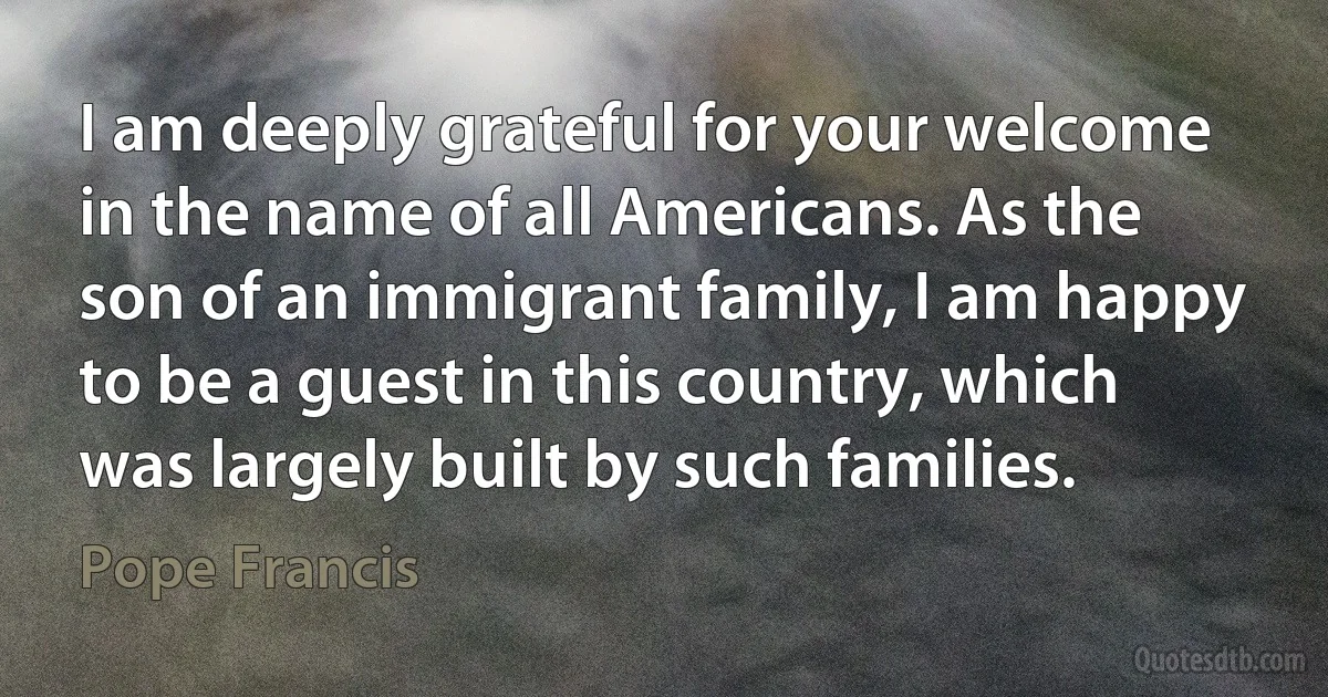 I am deeply grateful for your welcome in the name of all Americans. As the son of an immigrant family, I am happy to be a guest in this country, which was largely built by such families. (Pope Francis)