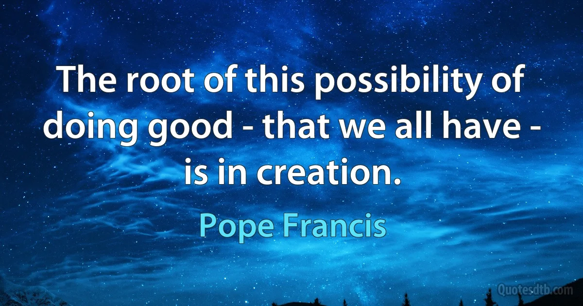 The root of this possibility of doing good - that we all have - is in creation. (Pope Francis)