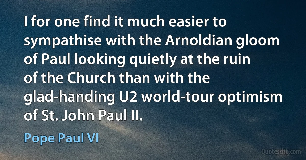 I for one find it much easier to sympathise with the Arnoldian gloom of Paul looking quietly at the ruin of the Church than with the glad-handing U2 world-tour optimism of St. John Paul II. (Pope Paul VI)